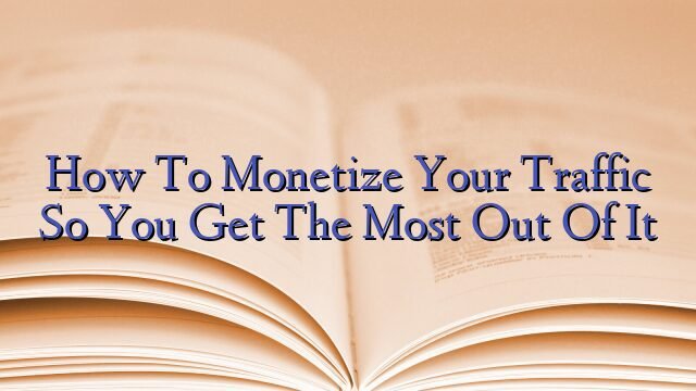 How To Monetize Your Traffic So You Get The Most Out Of It